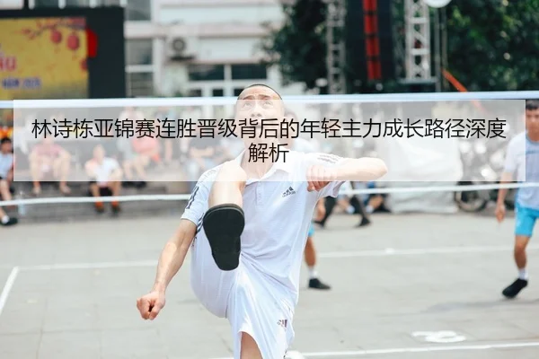 林诗栋亚锦赛连胜晋级背后的年轻主力成长路径深度解析
