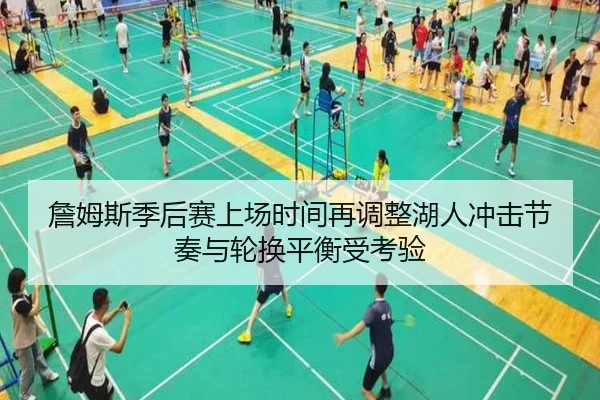 詹姆斯季后赛上场时间再调整湖人冲击节奏与轮换平衡受考验