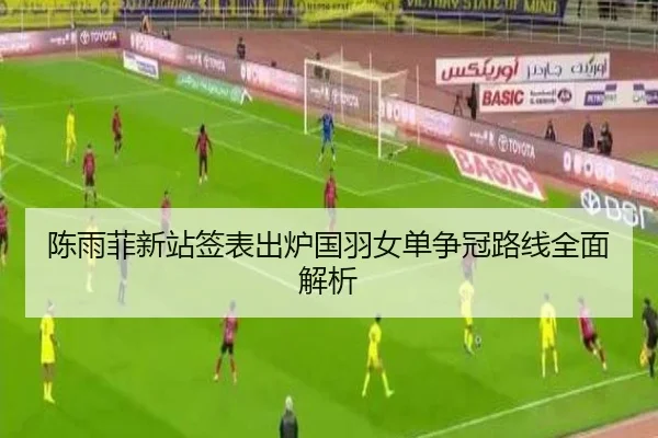 陈雨菲新站签表出炉国羽女单争冠路线全面解析