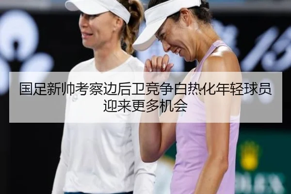 国足新帅考察边后卫竞争白热化年轻球员迎来更多机会